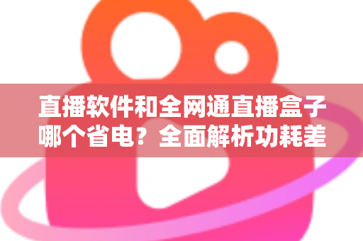 直播软件和全网通直播盒子哪个省电？全面解析功耗差异与最佳省电选择方案