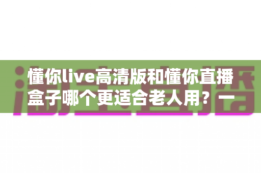 懂你live高清版和懂你直播盒子哪个更适合老人用?一文看懂适老观影方案怎么选 懂你live高清版和懂你直播盒子哪个更适合老人用?一文看懂适老观影方案怎么选