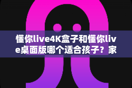 懂你live4K盒子和懂你live桌面版哪个适合孩子？家长必看的全面对比指南