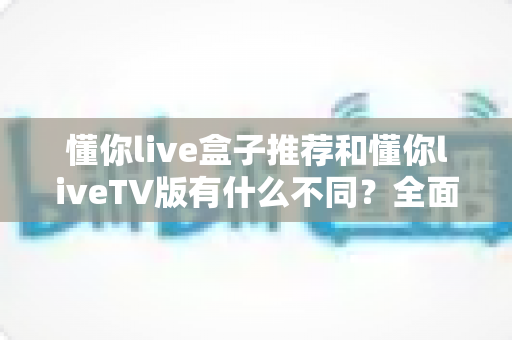 懂你live盒子推荐和懂你liveTV版有什么不同?全面解析两大版本差异与选购指南 懂你live盒子推荐和懂你liveTV版有什么不同?全面解析两大版本差异与选购指南