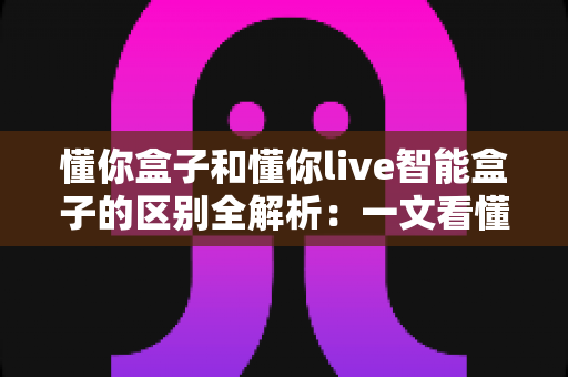 懂你盒子和懂你live智能盒子的区别全解析：一文看懂两款智能盒子怎么选