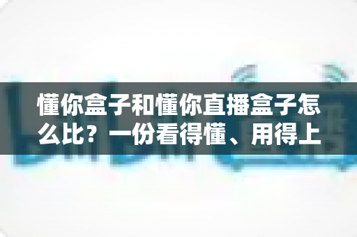 懂你盒子和懂你直播盒子怎么比?一份看得懂、用得上的大屏设备对比攻略 懂你盒子和懂你直播盒子怎么比?一份看得懂、用得上的大屏设备对比攻略