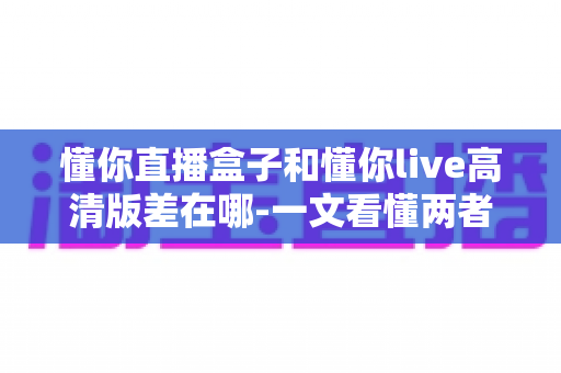 懂你直播盒子和懂你live高清版差在哪-一文看懂两者核心区别与选购指南
