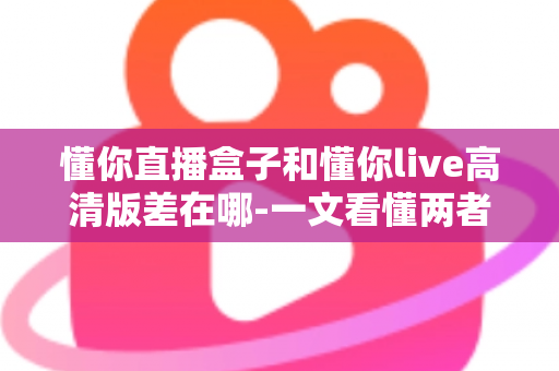 懂你直播盒子和懂你live高清版差在哪-一文看懂两者核心区别与选购指南