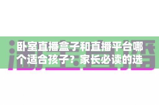 卧室直播盒子和直播平台哪个适合孩子？家长必读的选择指南与安全建议