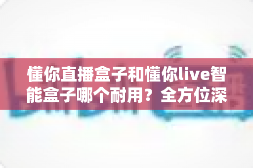 懂你直播盒子和懂你live智能盒子哪个耐用？全方位深度对比，帮你选出更耐用的直播神器