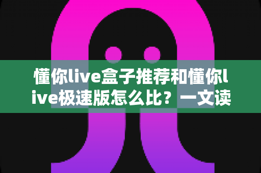 懂你live盒子推荐和懂你live极速版怎么比?一文读懂两者差异与选购全攻略 懂你live盒子推荐和懂你live极速版怎么比?一文读懂两者差异与选购全攻略
