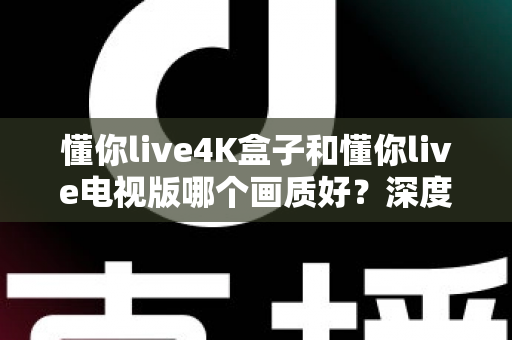 懂你live4K盒子和懂你live电视版哪个画质好？深度对比解析帮你选对设备