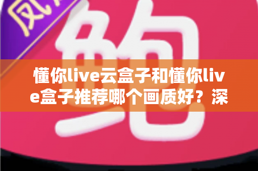 懂你live云盒子和懂你live盒子推荐哪个画质好?深度画质对比测评与选购全攻略 懂你live云盒子和懂你live盒子推荐哪个画质好?深度画质对比测评与选购全攻略