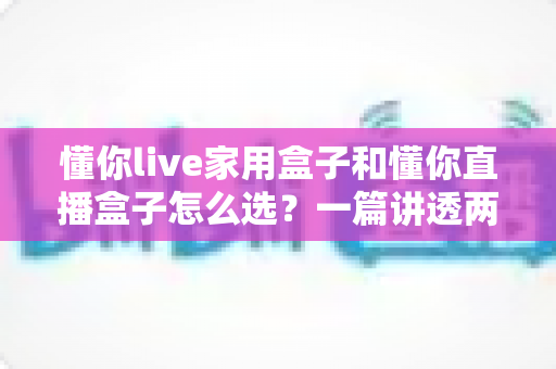 懂你live家用盒子和懂你直播盒子怎么选？一篇讲透两款设备的区别与购买攻略