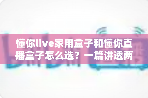 懂你live家用盒子和懂你直播盒子怎么选？一篇讲透两款设备的区别与购买攻略