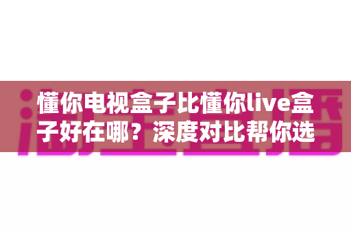 懂你电视盒子比懂你live盒子好在哪？深度对比帮你选对不选贵