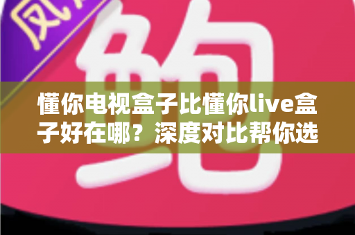 懂你电视盒子比懂你live盒子好在哪？深度对比帮你选对不选贵