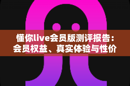 懂你live会员版测评报告：会员权益、真实体验与性价比全方位深度解析