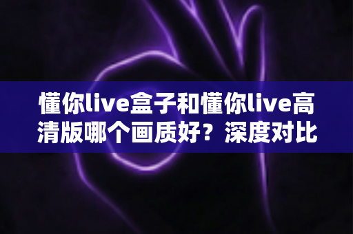 懂你live盒子和懂你live高清版哪个画质好？深度对比解析与选购指南