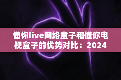 懂你live网络盒子和懂你电视盒子的优势对比:2024年家庭影音选购全攻略,看完这篇不再纠结 懂你live网络盒子和懂你电视盒子的优势对比:2024年家庭影音选购全攻略,看完这篇不再纠结