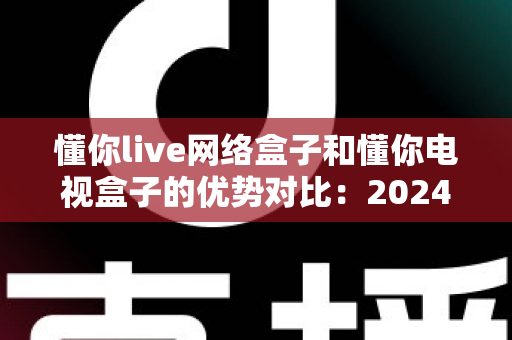 懂你live网络盒子和懂你电视盒子的优势对比:2024年家庭影音选购全攻略,看完这篇不再纠结 懂你live网络盒子和懂你电视盒子的优势对比:2024年家庭影音选购全攻略,看完这篇不再纠结