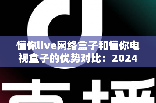 懂你live网络盒子和懂你电视盒子的优势对比：2024年家庭影音选购全攻略，看完这篇不再纠结