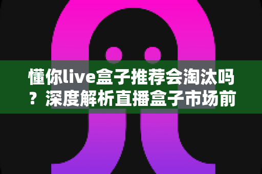 懂你live盒子推荐会淘汰吗?深度解析直播盒子市场前景与选购避坑指南 懂你live盒子推荐会淘汰吗?深度解析直播盒子市场前景与选购避坑指南
