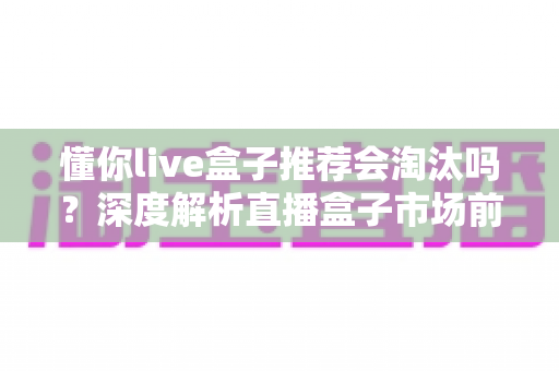 懂你live盒子推荐会淘汰吗?深度解析直播盒子市场前景与选购避坑指南 懂你live盒子推荐会淘汰吗?深度解析直播盒子市场前景与选购避坑指南