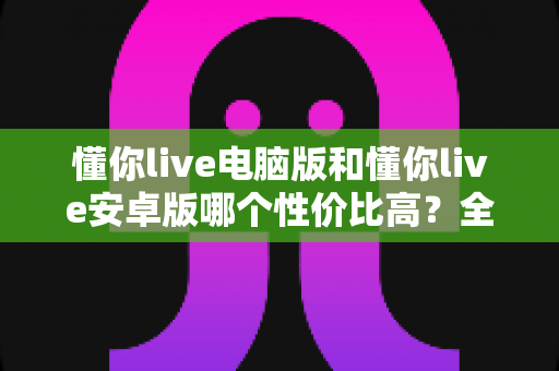 懂你live电脑版和懂你live安卓版哪个性价比高？全方位对比分析与选购指南