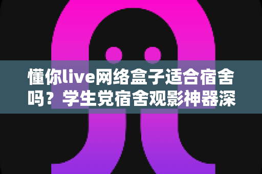 懂你live网络盒子适合宿舍吗?学生党宿舍观影神器深度解析与选购指南 懂你live网络盒子适合宿舍吗?学生党宿舍观影神器深度解析与选购指南