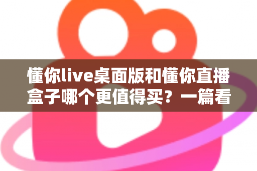 懂你live桌面版和懂你直播盒子哪个更值得买?一篇看懂直播工具选购的门道 懂你live桌面版和懂你直播盒子哪个更值得买?一篇看懂直播工具选购的门道