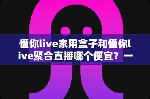 懂你live家用盒子和懂你live聚合直播哪个便宜?一文看懂价格差异与省钱选购攻略 懂你live家用盒子和懂你live聚合直播哪个便宜?一文看懂价格差异与省钱选购攻略