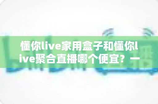 懂你live家用盒子和懂你live聚合直播哪个便宜？一文看懂价格差异与省钱选购攻略