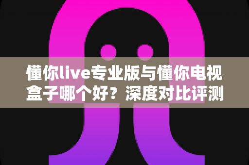 懂你live专业版与懂你电视盒子哪个好?深度对比评测助你一步选对不踩坑 懂你live专业版与懂你电视盒子哪个好?深度对比评测助你一步选对不踩坑