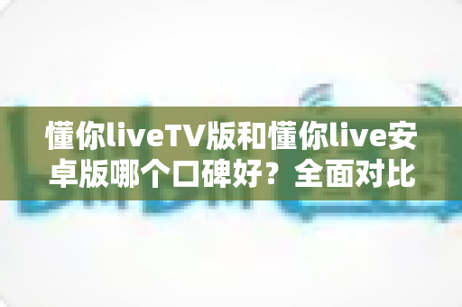 懂你liveTV版和懂你live安卓版哪个口碑好？全面对比分析帮你找到最适合的版本