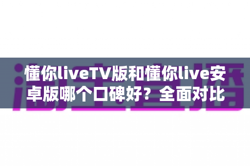 懂你liveTV版和懂你live安卓版哪个口碑好？全面对比分析帮你找到最适合的版本