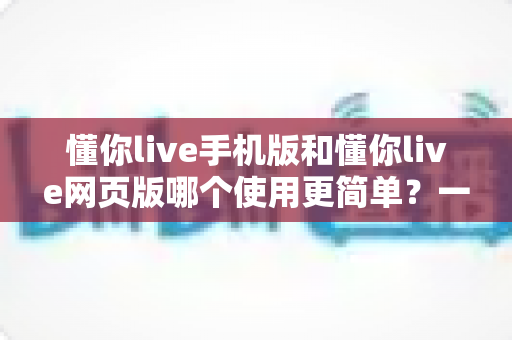 懂你live手机版和懂你live网页版哪个使用更简单？一站式深度对比帮你轻松做选择