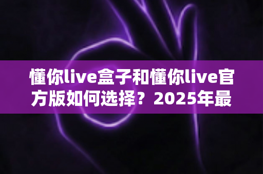 懂你live盒子和懂你live官方版如何选择?2025年最全对比指南,帮你找到最适合自己的版本 懂你live盒子和懂你live官方版如何选择?2025年最全对比指南,帮你找到最适合自己的版本