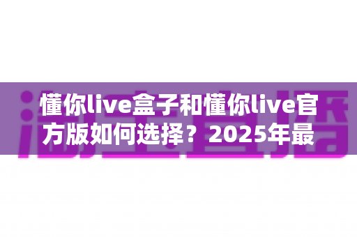 懂你live盒子和懂你live官方版如何选择？2025年最全对比指南，帮你找到最适合自己的版本
