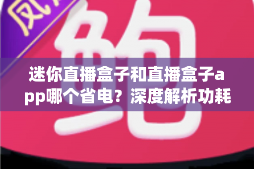 迷你直播盒子和直播盒子app哪个省电？深度解析功耗差异与最佳选择指南