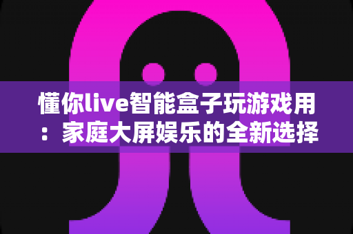 懂你live智能盒子玩游戏用:家庭大屏娱乐的全新选择,畅享极致游戏体验 懂你live智能盒子玩游戏用:家庭大屏娱乐的全新选择,畅享极致游戏体验