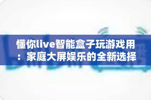 懂你live智能盒子玩游戏用：家庭大屏娱乐的全新选择，畅享极致游戏体验