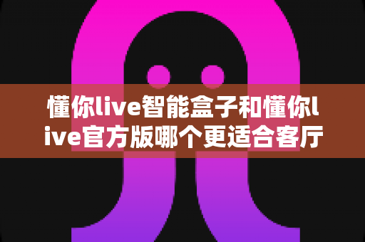 懂你live智能盒子和懂你live官方版哪个更适合客厅？深度实测对比，帮你找到客厅大屏娱乐的最优解
