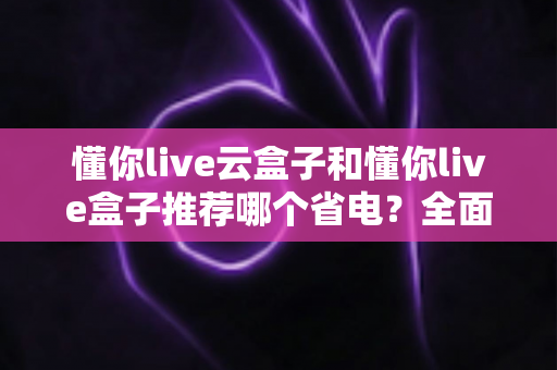 懂你live云盒子和懂你live盒子推荐哪个省电?全面功耗实测对比与选购避坑指南 懂你live云盒子和懂你live盒子推荐哪个省电?全面功耗实测对比与选购避坑指南