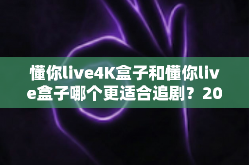 懂你live4K盒子和懂你live盒子哪个更适合追剧？2024追剧党选购全攻略与深度对比解析