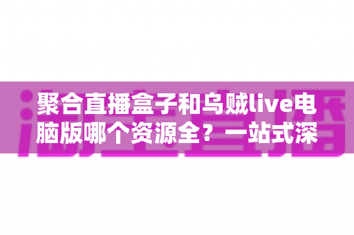 聚合直播盒子和乌贼live电脑版哪个资源全？一站式深度对比与选择指南