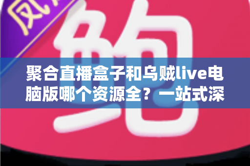 聚合直播盒子和乌贼live电脑版哪个资源全？一站式深度对比与选择指南