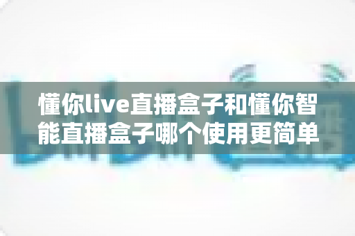 懂你live直播盒子和懂你智能直播盒子哪个使用更简单？新手也能秒上手的全面对比指南