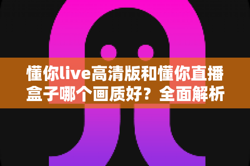 懂你live高清版和懂你直播盒子哪个画质好?全面解析两大版本画质差异与选择指南 懂你live高清版和懂你直播盒子哪个画质好?全面解析两大版本画质差异与选择指南