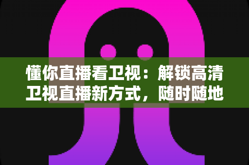 懂你直播看卫视：解锁高清卫视直播新方式，随时随地畅享精彩节目