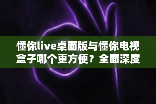 懂你live桌面版与懂你电视盒子哪个更方便？全面深度对比帮你找到最佳观看方案