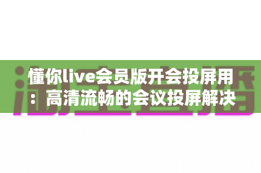 懂你live会员版开会投屏用:高清流畅的会议投屏解决方案,让协作沟通更高效 懂你live会员版开会投屏用:高清流畅的会议投屏解决方案,让协作沟通更高效