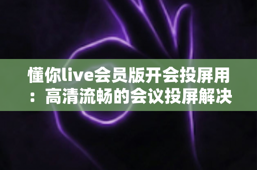 懂你live会员版开会投屏用：高清流畅的会议投屏解决方案，让协作沟通更高效
