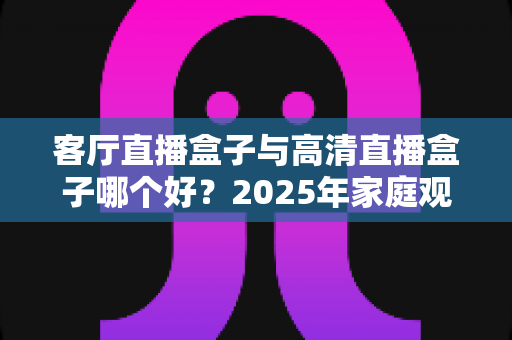客厅直播盒子与高清直播盒子哪个好?2025年家庭观影选购全攻略 客厅直播盒子与高清直播盒子哪个好?2025年家庭观影选购全攻略